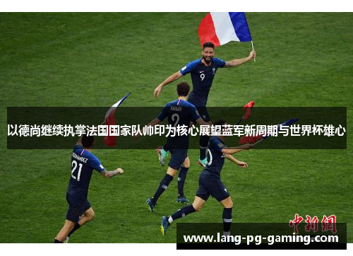 以德尚继续执掌法国国家队帅印为核心展望蓝军新周期与世界杯雄心