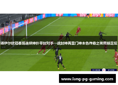 诺伊尔欧冠客场连续神扑零封对手一战封神再显门神本色传奇之夜震撼足坛